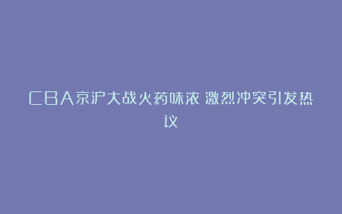 CBA京沪大战火药味浓！激烈冲突引发热议