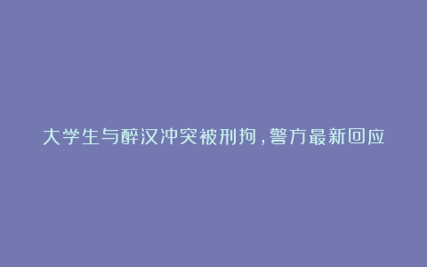 大学生与醉汉冲突被刑拘，警方最新回应