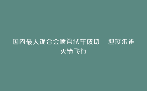 国内最大铌合金喷管试车成功  迎接朱雀火箭飞行