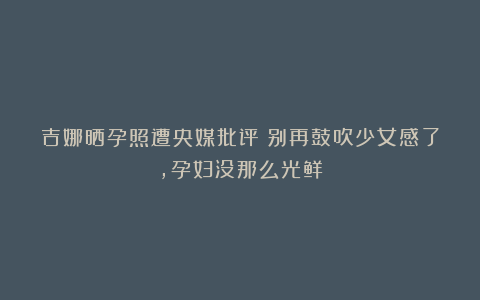 吉娜晒孕照遭央媒批评：别再鼓吹少女感了，孕妇没那么光鲜