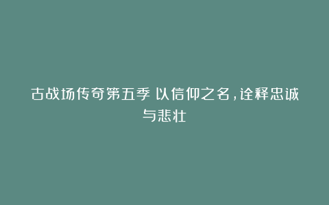 古战场传奇第五季：以信仰之名，诠释忠诚与悲壮