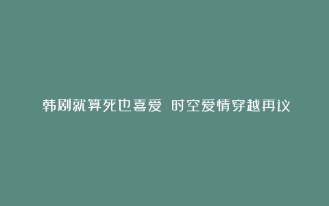 《韩剧就算死也喜爱》：时空爱情穿越再议