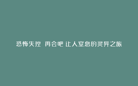 恐怖失控：《再会吧》让人窒息的灵异之旅