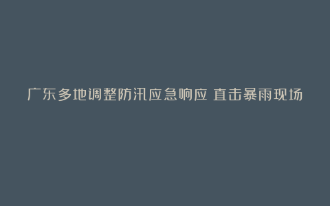 广东多地调整防汛应急响应！直击暴雨现场→