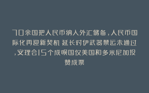 70余国把人民币纳入外汇储备，人民币国际化再迎新契机；延长对伊武器禁运未通过，安理会15个成员国仅美国和多米尼加投赞成票