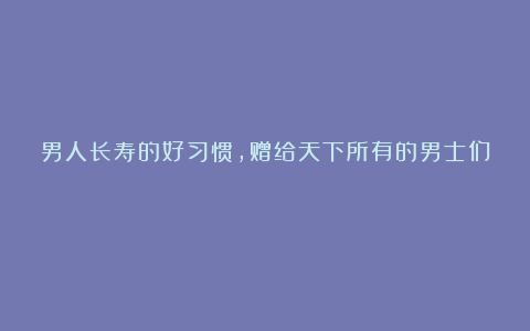 男人长寿的好习惯，赠给天下所有的男士们！