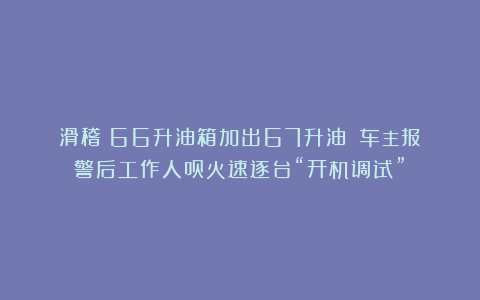 滑稽！66升油箱加出67升油！？车主报警后工作人员火速逐台“开机调试”！