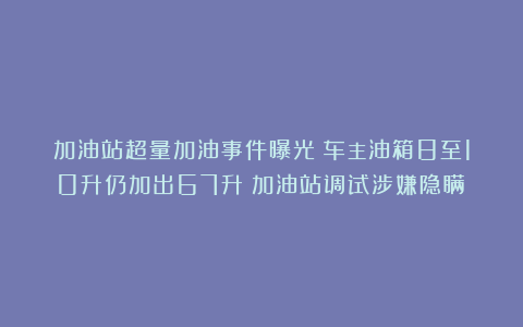 加油站超量加油事件曝光：车主油箱8至10升仍加出67升！加油站调试涉嫌隐瞒？