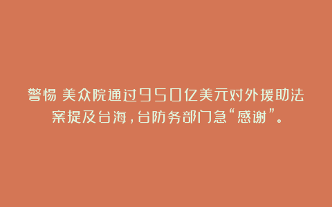 警惕！美众院通过950亿美元对外援助法案提及台海，台防务部门急“感谢”。