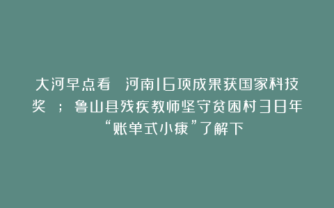 大河早点看丨 河南16项成果获国家科技奖 ; 鲁山县残疾教师坚守贫困村38年 ；“账单式小康”了解下