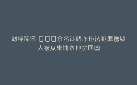 财经简讯：680余名涉赌诈违法犯罪嫌疑人被从柬埔寨押解回国