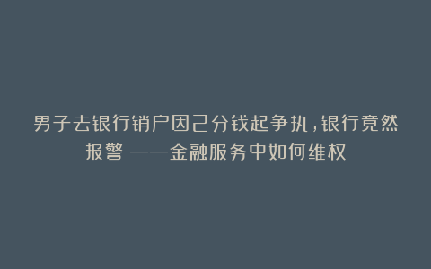 男子去银行销户因2分钱起争执，银行竟然报警？——金融服务中如何维权？