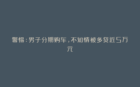 警惕:男子分期购车，不知情被多贷近5万元