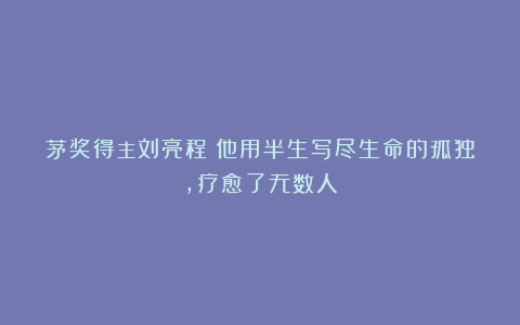 茅奖得主刘亮程：他用半生写尽生命的孤独，疗愈了无数人