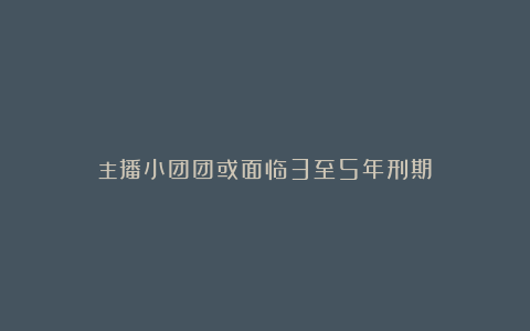 主播小团团或面临3至5年刑期