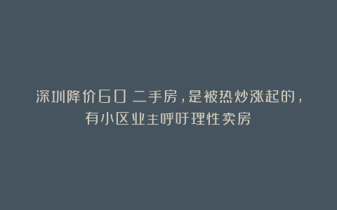 深圳降价60%二手房，是被热炒涨起的，有小区业主呼吁理性卖房！