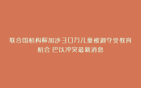 联合国机构称加沙30万儿童被剥夺受教育机会！巴以冲突最新消息→