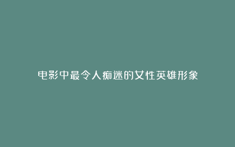 电影中最令人痴迷的女性英雄形象