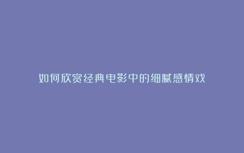 如何欣赏经典电影中的细腻感情戏