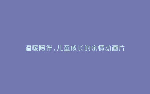 温暖陪伴，儿童成长的亲情动画片