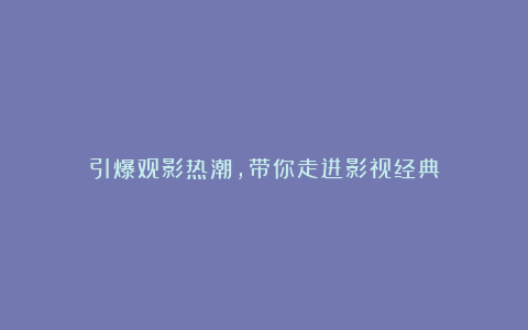 引爆观影热潮，带你走进影视经典