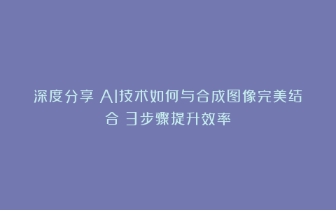 深度分享｜AI技术如何与合成图像完美结合？3步骤提升效率