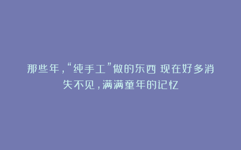 那些年，“纯手工”做的东西！现在好多消失不见，满满童年的记忆