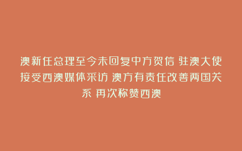 澳新任总理至今未回复中方贺信！驻澳大使接受西澳媒体采访：澳方有责任改善两国关系！再次称赞西澳