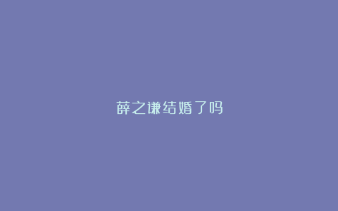 薛之谦结婚了吗