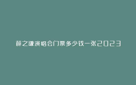 薛之谦演唱会门票多少钱一张2023