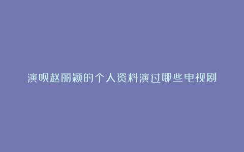 演员赵丽颖的个人资料演过哪些电视剧