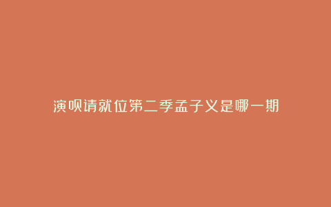 演员请就位第二季孟子义是哪一期