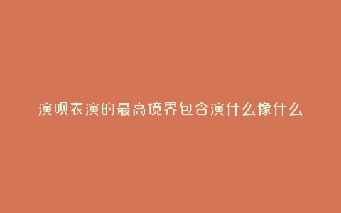 演员表演的最高境界包含演什么像什么