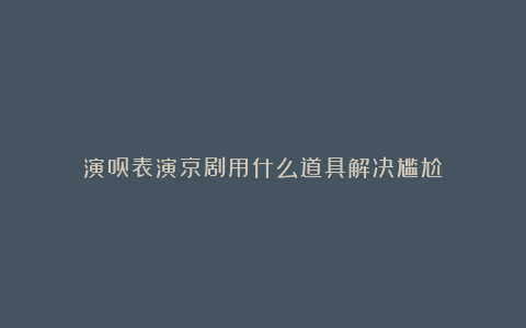 演员表演京剧用什么道具解决尴尬