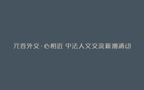 元首外交·心相近｜中法人文交流新潮涌动