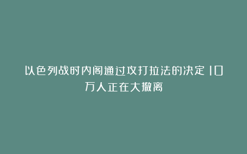 以色列战时内阁通过攻打拉法的决定！10万人正在大撤离