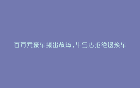 百万元豪车频出故障，4S店拒绝退换车