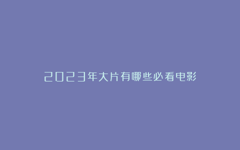 2023年大片有哪些必看电影