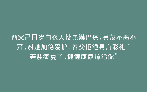 西安28岁白衣天使患淋巴癌，男友不离不弃，对她加倍爱护，养父拒绝男方彩礼：“等娃康复了，健健康康嫁给你”