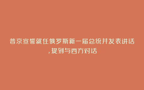 普京宣誓就任俄罗斯新一届总统并发表讲话，提到与西方对话