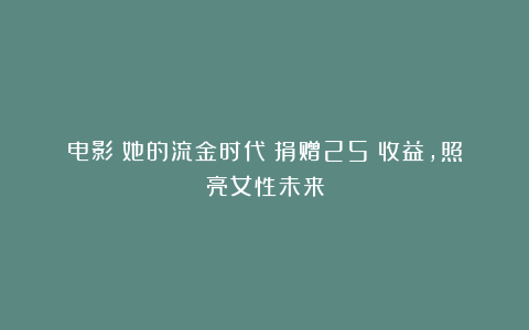 电影《她的流金时代》捐赠25％收益，照亮女性未来