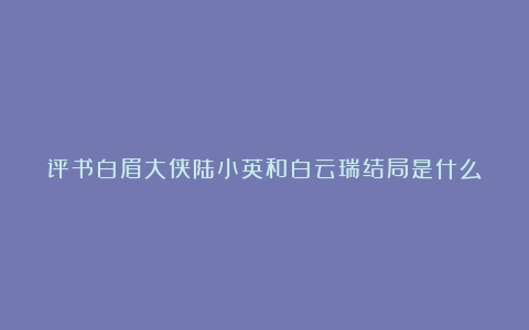 评书白眉大侠陆小英和白云瑞结局是什么