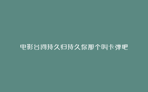 电影台词持久归持久你那个叫卡弹吧