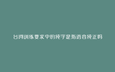 台词训练要求中的纯字是指语音纯正吗