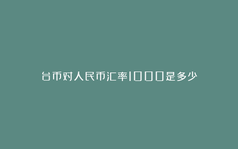 台币对人民币汇率1000是多少