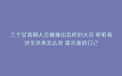 三个女喜剧人会碰撞出怎样的火花？听听看莎全莎美怎么说|喜言喜语02