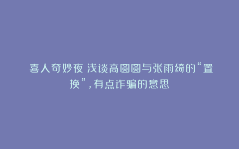 《喜人奇妙夜》浅谈高圆圆与张雨绮的“置换”，有点诈骗的意思！