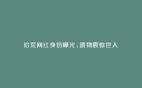 拾荒网红身份曝光，遗物震惊世人！