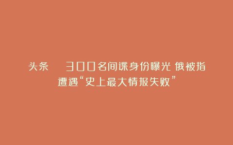 头条 | 300名间谍身份曝光！俄被指遭遇“史上最大情报失败”