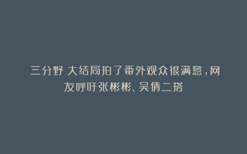 《三分野》大结局拍了番外观众很满意，网友呼吁张彬彬、吴倩二搭